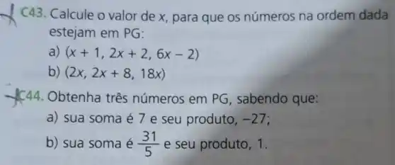 C43.Calcule o valor de x, para que os números na ordem dada
estejam em PG:
a) (x+1,2x+2,6x-2)
b) (2x,2x+8,18x)
Obtenha três números em PG , sabendo que:
a) sua soma é 7 e seu produto, -27
b) sua soma é (31)/(5) e seu produto, 1.