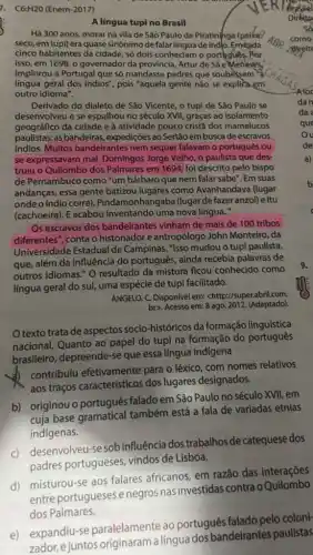 C6:H2O(Enem-2017)
brasile
(direit
A lingua tupi no Brasil
Há 300 anos, morar na vila de São Paulo de Piratininga (pelike?
seco, em tupi) era quase sinônimo de falar linguade indo. Emeada
cinco habitantes da cidade só dois conheciam o
isso, em 1698, o governador da província, Artur de Sá eMenesés
implorou a Portugal que só mandasse padres que soubessem a
língua geral dos indios", pois "aquela gente não se explica em
outro idioma".
Derivado do dialeto de Sáo Vicente, o tupi de São Paulo se
desenvolveu e se espalhou no século XVII, graças ao isolamento
geográfico da cidade e à atividade pouco crist@dos mamelucos
paulistas: as bandeiras , expedições ao Sertão em busca de escravos
indios. Muitos bandeirante:nem sequer falavam o português ou
se expressavam mal Domingos Jorge Velho, o paulista que des
truiu o Quilombo dos Palmares em 1694, foi descrito pelo bispo
de Pernambuco como "um bárbaro que nem falar sabe". Em suas
andanças, essa gente batizou lugares como Avanhandava (lugar
onde o índio corre)onhangaba (lugar de fazer anzol) e Itu
(cachoeira). E acabou inventando uma nova lingua."
Os escravos dos bandeirantes vinham de mais de 100 tribos
diferentes", conta o historiador e antropólogc John Monteiro, da
Universidade Estadual de Campinas. "Isso mudou o tupi paulista,
que, além da influência do português, ainda recebia palavras de
outros idiomas." 0 resultado da mistura ficou conhecido como
língua geral do sul,uma espécie de tupi facilitado.
ANGELO, C. Disponível em:<http://super.abril.com.
br>. Acesso em: 8 ago. 2012. (Adaptado)
texto trata de aspectos socio-históricos da formação linguística
nacional. Quanto ao papel do tupi na formação do português
brasileiro, depreende-se que essa língua indigena
contribulu efetivamente para o léxico, com nomes relativos
aos traços característicos dos lugares designados.
b) originou o português falado em São Paulo no século XVII, em
cuja base gramatical também está a fala de variadas etnias
indígenas.
c) desenvolveu-se sob influência dos trabalhos de catequese dos
padres portugueses vindos de Lisboa.
d) misturou-se aos falares africanos, em razão das interações
mist-portugueses enegros nasinvestidas contra o Quilombo
dos Palmares.
e) expandiu-se paralelamente ao português falado pelo coloni-
zador, ejuntos originaram a lingua dos bandeirantes paulistas