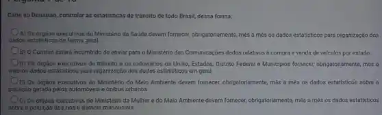 Cabe ao Denatran, controlar as estatísticas de trânsito de todo Brasil, dessa forma:
A) Os órgãos executivos do Ministério da Saúde devem fornecer, obrigatoriamente, més a més os dados estatisticos para organização dos
dados estatisticos de forma geral
B) O Contran estará incumbido de enviar para o Ministério das Comunicações dados relativos a compra e venda de veículos por estado.
D) Os orgãos executivos de trânsito e os rodovidrios da União, Estados Distrito Federal e Municipios fornecer, obrigatoriamente, més a
més os dados estatisticos para organização dos dados estatisticos em geral.
E) Os orgãos executivos do Ministério do Meio Ambiente devem fornecer,obrigatoriamente, mês a mês os dados estatisticos sobre a
poluição gerada pelos automóveis e ónibus urbanos.
Oc) Os drgàos executivos do Ministeric da Mulher e do Melo Ambiente devem fornecer,obrigatoriamente, mês a mês os dados estatisticos
sobre a poluição dos rios e demais mananciais.