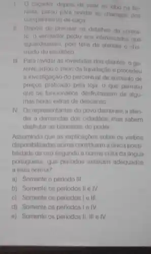 cacador, depois de visar ao lobo na flo
resta, parou para revidar ao chamado dos
companheiros de caça
IL Depois de precisar os detaihes do contra
to, o vendedor pediu nos interessados que
aguardassem, pois teria de atender o cha
mado do escritório
III. Para revidar as investidas dos clientes, o go
rente adiou o inicio da liquidação e procedeu
a investigação do percentual de aumento de
preços praticado pela loja - que permitiu
que os funcionários desfrutassem de algu-
mas horas extras de descanso
rv Os representantes do povo demoram a aten-
der a demandas dos cidadâos, mas sabem
desirutar as benesses do poder
Assumindo que as explicaçoes sobre os verbos
disponibilizadas acima constituem a única possi-
bildade de uso sogundo a norma culta da lingua
portuguesa, que perlodos estariam adequados
a essa norma?
a) Somente o perlodo III
b) Somente os periodos II e IV
c) Somente os periodos lelll
d) Somente os periodos lelv
e) Somente os periodos II, III elv