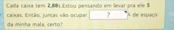 Cada caixa tem 2,88 L.Estou pensando em levar pra ele 5
caixas. Então, juntas vão ocupar square  L'de espaço
da minha mala, certo?