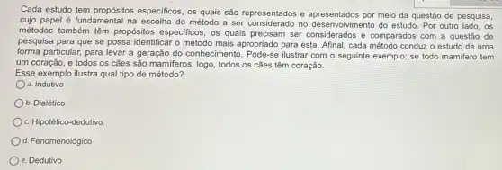 Cada estudo tem propósitos especificos, os quais são representados e por meio da questão de pesquisa,
cujo papel é fundamental na escolha do método desenvolvimento do estudo . Por outro lado, os
métodos também têm propósitos especificos, os quais precisam ser considerados e comparados com a questão de
pesquisa para que se possa identificar o método mais apropriado para esta Afinal, cada método conduzz o estudo de uma
forma particular, para levar a geração do conhecimento . Pode-se ilustrar com o seguinte exemplo: se todo mamifero tem
um coração, e todos os cães são mamiferos , logo, todos os cães têm coração.
Esse exemplo ilustra qual tipo de método?
a. Indutivo
b. Dialético
c. Hipotético-dedutivo
d. Fenomenológico
e. Dedutivo