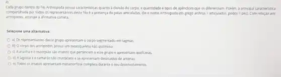 Cada grupo dentro do filo Arthropoda possui caracterisicas quanto a divisao do corpo, e quantidade e tipos de apéndices que os diferenciam Porém, a principal caracteristica
compartilhada por todos os representantes deste filb é a presença de patas articuladas, dai o nome Arthropoda (do gr gooarthros=articulados,podos=pes). Com relação aos
artropodes, assinale a afirmativa correta.
Selecione uma alternativa:
a) Os representantes desse grupo apresentam o corpo segmentado em tagmas
b) Ocorpo dos artropodes possui um exoesqueleto nào quitinoso.
c) A aranha e o escorpiao sào insetos que pertencem a esse grupo e apresentam queliceras.
d) Alagosta e o camarao são crustáceos e se apresentam destituidos de antenas.
e) Todos os insetos apresentam metamorfose completa durante o seu desenvolvimento.