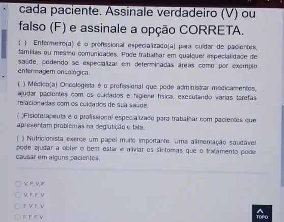 cada paciente . Assinale verdadeiro
(V) ou
falso (F) e assinale a opção COR RETA.
( ) Enfermeiro(a) é o profissional especializado(a) para cuidar de pacientes,
familias ou mesmo comunidades. Pode trabalhar em qualquer especialidade de
saúde, podendo se especializar em determinadas áreas como por exemplo
enfermagem oncológica.
( ) Médico(a Oncologista é 0 profissional que pode administrar medicamentos,
ajudar pacientes com os cuidados e higiene fisica, executando várias tarefas
relacionadas com os cuidados de sua saúde.
( )Fisioterapeuta é 0 profissional especializado para trabalhar com pacientes que
apresentam problemas na deglutição e fala.
() Nutricionista exerce um papel muito importante. Uma alimentação saudável
pode ajudar a obter o bem estar e aliviar os sintomas que o tratamento pode
causar em alguns pacientes.
V. F, V.F
V, F,F,V
F. V, F,V
F. F, F,V