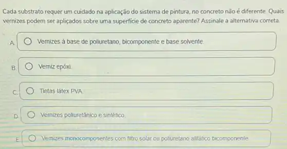 Cada substrato requer um cuidado na aplicação do sistema de pintura, no concreto não é diferente Quais
vernizes podem ser apliçados sobre uma superficie de concreto aparente? Assinale a alternativa correta.
Vemizes à base de polluretano, bicomponente e base solvente.
Verniz epóxi.
Tintas látex PVA
Vernizes poliuretânico e sintético
Vemizes monocomponentes com filtro solar ou poliuretano alifático bicomponente.