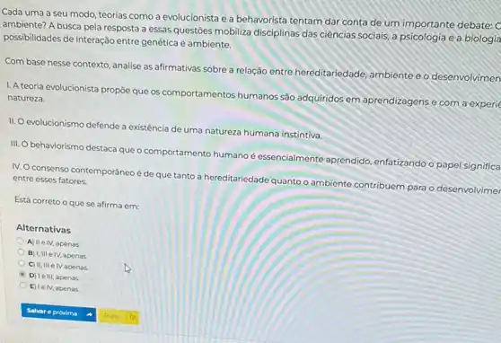 Cada uma a seu modo, teorias como a evolucionista e a behavorista tentam dar conta de um importante debate:
ambiente? A busca pela resposta a essas questōes mobiliza disciplinas das ciências sociais, a psicologia e a biologia
possibilidades de interação entre genética e ambiente.
Com base nesse contexto ,analise as afirmativas sobre a relação entre hereditariedade ambiente e o desenvolvimen
1. A teoria evolucionista propōe que os comportamentos humanos são adquiridos em aprendizagens e com a experie
natureza.
II. evolucionismo defende a existência de uma natureza humana instintiva.
III.
behaviorismo destaca que o comportamento humano é essencialmente aprendido enfatizando o papel significa
IV. O consenso contemporáneo é de que tanto a hereditariedade quanto o ambiente contribuem para o desenvolvimer
entre esses fatores.
Está correto o que se afirma em:
Alternativas
A) IIe IV, apenas
B) I,III e IV, apenas
C) II, III e IV apenas
D) Ie III, apenas
E) le IV, apenas