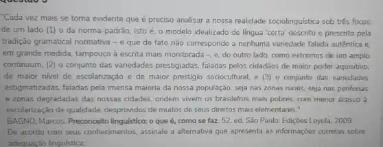 "Cada vez mais se torna evidente que é preciso analisar a nossa realidade sociolinguística sob três focos:
de um lado (1 ) 0 da norma -padrão, isto é, o modelo idealizado de língua 'certa descrito e prescrito pela
tradição gramatical normativa - e que de fato não corresponde a nenhuma variedade falada autêntica e,
em grande medida , tampouco à escrita mais monitorada -, e do outro lado . como extremos de um amplo
continuum, (2) 0 conjunto das variedades prestigiadas faladas pelos cidadãos de maior poder aquisitivo,
de maior nivel de escolarização e de maior prestígio sociocultural, e (3 o conjunto das variedades
estigmatizadas faladas pela imensa maioria da nossa população, seja nas zonas rurais seja nas periferias
e zonas degradadas das nossas cidades ondem vivem os brasilefros mais pobres, com menor acesso à
escolarização de qualidade desprovidos de muitos de seus direitos mais elementares."
BAGNO, Marcos . Preconceito linguístico: o que é, como se faz . 52. ed. São Paulo Edições Loyola 2009
De acordo com seus conhecimentos assinale a alternativa que apresenta as informações corretas sobre
adequação linguística: