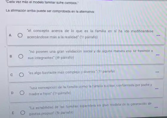 "Cada vez más el modelo familiar sufre cambios."
La afirmación arriba puede ser comprobada en la alternativa:
"el concepto acerca de lo que es la familia en sí ha ido modificándose
A
acercándose más a la realidad" (19 párrafo)
"no poseen una gran validación social y de alguna manera eso se trasmite a
B sus integrantes" (4 4^circ  parrafo) sus integrantes"
C
"es algo bastante más complejo y diverso." (1 párrafo)
"una concepción de la familia como la familia nuclear, conformada por padre y
...
D	madre e hijos" (12 párrafo)
"La estabilidad de las familias dependerá en gran medida de la generación de
E	pautas propias" 5^circ  parrafo)