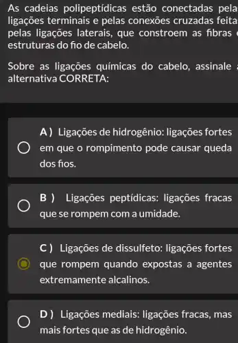 As cadeias polipeptídicas ; estão conectadas pela
ligações terminais e pelas conexōes cruzadas feita
pelas ligações laterais, que constroem as fibras (
estruturas do fio de cabelo.
Sobre as ligações químicas do cabelo, assinale :
alternativa CO RRETA:
A) Ligações de hidrogênio:ligações fortes
em que o rompimento pode causar queda
dos fios.
B ) Ligações peptídicas:ligações fracas
que se rompem com a umidade.
C ) Ligações de dissulfeto : ligações fortes
que rompem quando expostas a agentes
extremamente alcalinos.
D) Ligações mediais:ligações fracas , mas
mais fortes que as de hidrogênio.