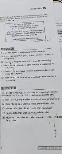 CADERNO 1
texto a seguiré parte de uma campanha contra a vio
lência doméstica. Leja-o para responder as questies de
números 03 e 04.
VIOLENCIA DOMESTICA
CONTRA A MULHER. NAO SE CALE.
MATA. FALAR NĂO!
voce NAO ESTA SOZINHA. PROCURE UMA
IZADO
DE ATENDIMENTO A MULHER.
JUNTAS SOMOS MAIS FORTES.
(OGlobo, 04.082023, p.10)
QUESTÃO 03
texto dessa peça publicitária apresenta o uso de
(A) frase interrogativa para langar dúvidas sobre a
campanha.
(B) frase nominal para introduzir o tema da campanha.
(C) frase verbal afirmativa para reforçar a polêmica da.
campanha.
(D) frase exclamativa para criar um suspense sobre o con-
teúdo da campanha.
(E) frase verbal imperativa para obrigar uma adesão à
campanha.
QUESTÃO 04
Três períodos da peça publicitária se encontram correta-
mente articulados num único período composto em:
(A) Não se cale porque silêncio mata , ainda que falar, não!
(B) Caso não se cale, silêncio mata porém falar, não!
(C) Não se cale pois silêncio mata mas falar, não!
(D) Não se cale mas silêncio mata, e falar, não!
(E) Mesmo que não se cale, silêncio mata embora
falar, não!
por b
orgâ ni