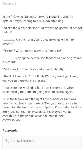 Caderno 2
In the following dialogue , the word present is used in
different ways , leading to a misunderstanding
"What's the matter,darling ? Did everything go well at school
today?"
__ waiting for my turn , they never gave me the
present."
"Present?What present are you referring to?"
__ saying the names , the teacher said she'd give me
a present.'
"Well,now, I'm sure they didn't mean it literally."
"She did!She said , "You're Emily Watson , aren't you?Well,
just you sit there for the present III
"I sat there the whole day,but I never received it. After
experiencing that, I'm not going back to school again!"
Fill in the blanks with the right time connector (before 8
after)according to the context . Then , explain the joke by
describing the two meanings of "present'' as understood by
Emily and her mother.How does this play on words
contribute to the confusion and humor in their
conversation?
Responda
Digite sua resposta