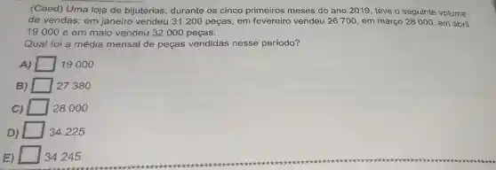 (Caed)Uma loja de bijuterias , durante os cinco primeiros meses do ano 2019 , teve o seguinte volume
de vendas:em janeiro vendeu 31200 pecas , em fevereiro vendeu 26700 , em março 28000 , em abril
19000 e em maio vendeu 32000 peças.
Qual foi a média mensal de pecas vendidas nesse período?
A)	19000
B)	27380
C)	28000
D)	34225
E)	34245