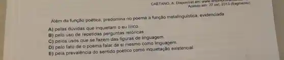 CAETANO, A. Disponlvel em: www.antoniomi Acesso em: 27 set 2013 (fragmento)
Além da função poética, predomina no poema a função metalinguística evidenciada
A) pelas dúvidas que inquietam o eu lírico.
B) pelo uso de repetidas perguntas retóricas.
C) pelos usos que se fazem das figuras de linguagem.
D) pelo fato de o poema falar de si mesmo como linguagem.
E) pela prevalência do sentido poético como inquietação existencial.