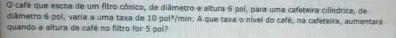 café que escoa de um fltro cônico , de diâmetrole altura 6 pol , para uma cafeteira cilindrica, de
diâmetro 6 pol, varia a uma taxa de 10pol^3/min A que taxa o nivel do café na cafeteira , aumentará
quando a altura de café no filtro for 5 pol?