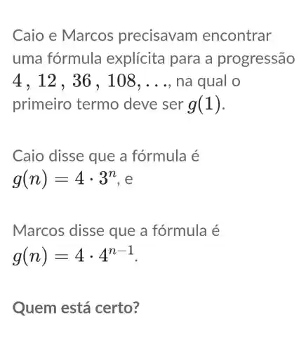 Caio e Marcos precisav am encontrar
uma fórmula explícita para a pro gressão
4,12,36,108,ldots  na qual o
primeiro termo deve ser g(1)
Caio disse que a fórmula é
g(n)=4cdot 3^n e
Marcos disse que a fórmula é
g(n)=4cdot 4^n-1
Quem está certo?