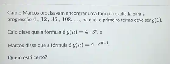 Caio e Marcos precisavam encontrar uma fórmula explícita para a
progressão 4 , 12, 36 , 108, __ na qual o primeiro termo deve ser g(1)
Caio disse que a fórmula é g(n)=4cdot 3^n e
Marcos disse que a fórmula é g(n)=4cdot 4^n-1
Quem está certo?