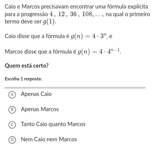 Caio e Marcos precisavam encontrar uma fórmula explícita
para a progressão 4 , 12 , 36 , 108, __ na qual o primeiro
termo deve ser g(1)
Caio disse que a fórmula é g(n)=4cdot 3^n . e
Marcos disse que a fórmula é g(n)=4cdot 4^n-1
Quem está certo?
Escolha 1 resposta:
A Apenas Caio
B Apenas Marcos
C Tanto Caio quanto Marcos