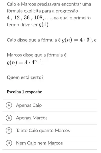 Caio e Marcos precisavam encontrar uma
fórmula explícita para a progressão
4,12,36,108,ldots  , na qual 0 primeiro
termo deve ser g(1)
Caio disse que a fórmula é g(n)=4cdot 3^n . e
Marcos disse que a fórmula é
g(n)=4cdot 4^n-1
Quem está certo?
Escolha 1 resposta:
A Apenas Caio
B Apenas Marcos
C Tanto Caio quanto Marcos
D Nem Caio nem Marcos