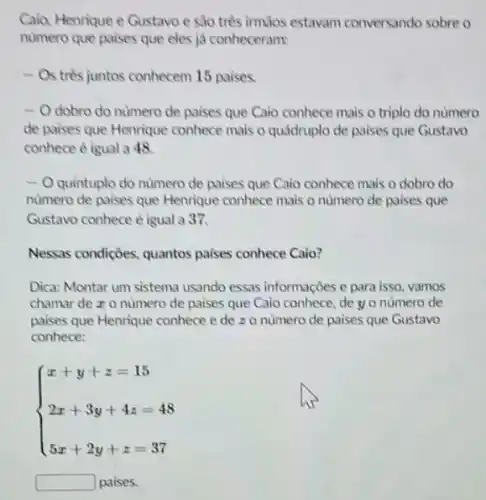 Caio, Henrique e Gustavo e sào trés irmJos estavam conversando sobre o
numero que paises que eles ja conheceram:
- Os trés juntos conhecem 15 paises.
- O dobro do nùmero de paises que Caio conhece mais o triplo do numero
de paises que Henrique conhece mais o quádruplo de paises que Gustavo
conhece é igual a 48
-0 quintuplo do numero de paises que Caio conhece mais o dobro do
numero de paises que Henrique conhece mais o numero de paises que
Gustavo conhece é igual a 37.
Nessas condições, quantos paises conhece Caio?
Dica: Montar um sistema usando essas informaçoes e para isso, vamos
chamar de z o numero de paises que Caio conhece, de y o numero de
paises que Henrique conhece e de zo numero de paises que Gustavo
conhece:
 ) x+y+z=15 2x+3y+4z=48 5x+2y+z=37 
square  paise s