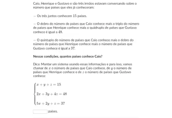 Caio, Henrique e Gustavo e são três irmãos estavam conversando sobre o
número que paises que eles já conheceram:
- Os três juntos conhecem 15 paises.
- O dobro do número de países que Caio conhece mais o triplo do número
de paises que Henrique conhece mais o quádruplc de paises que Gustavo
conhece é igual a 48.
- O quintuplo do número de países que Caio conhece mais o dobro do
número de paises que Henrique conhece mais o número de paises que
Gustavo conhece é igual a 37.
Nessas condições, quantos paises conhece Caio?
Dica: Montar um sistema usando essas informações e para isso, vamos
chamar de x o número de países que Caio conhece, de yo número de
paises que Henrique conhece edezo número de paises que Gustavo
conhece:
 ) x+y+z=15 2x+3y+4z=48 5x+2y+z=37 
square  paises.