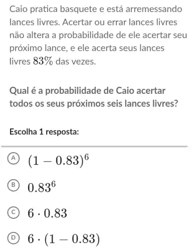 Caio pratica basquete e está arremessando
lances livres . Acertar ou errar lances livres
não altera a probabilidade de ele acertar seu
próximo lance, e ele acerta seus lances
livres 83%  das vezes.
Qual é a probabilidade de Caio acertar
todos os seus próximos seis lances livres?
Escolha 1 resposta:
A (1-0.83)^6
B 0.83^6
C 6cdot 0.83
D 6cdot (1-0.83)