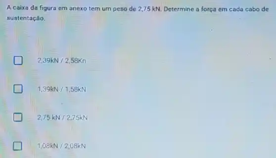 A caixa da figura em anexo tem um peso de 2,75 kN. Determine a força em cada cabo de
sustentação.
2,39kN/2,58Kn
1,39kN/1,58kN
2,75kN/2,75kN
greener 1,08kN/2,08kN