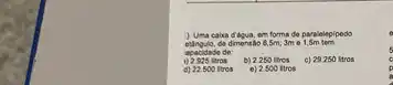 caka dibgua, em forma de paralelepipedo
eungulo, de dimensilo 65m; 3m e
apacidade de:
veros b) 2.250 litros c) 29250 litros
d) 22.500 litros e) 2500 itros