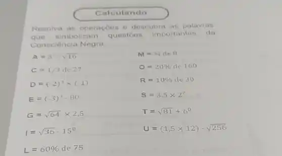 Calculando
Resolva as operaçoes e descubra as palavras
que simbolizam questoes importantes da
Consciência Negra.
A=5^2cdot sqrt (16)
M=34de8
C=1/3de27
O=20% de160
D=(-2)^3times (-1)
R=10% cle30
E=(-3)^4-80
S=3,5times 2^2
G=sqrt (64)times 2,5
T=sqrt (81)+6^0
I=sqrt (36)-15^circ 
U=(1,5times 12)-sqrt (256)
L=60% de75