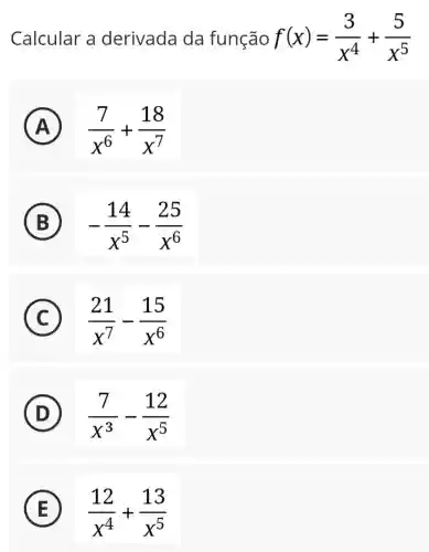 Calcular a derivada da função f(x)=(3)/(x^4)+(5)/(x^5)
(B)
A (7)/(x^6)+(18)/(x^7)
B -(14)/(x^5)-(25)/(x^6)
C (21)/(x^7)-(15)/(x^6)
D (7)/(x^3)-(12)/(x^5)
E (12)/(x^4)+(13)/(x^5)