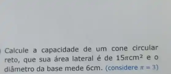 Calcule a capacidade de um cone circular
reto, que sua área lateral é de 15pi cm^2 eo
diâmetro da base mede 6cm. (considere pi =3