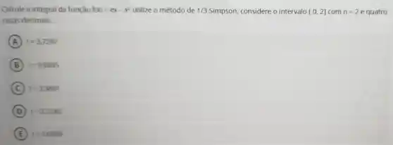 Calcule a integral da função f(x)=ex-x^2 utilize o método de 1/3 Simpson considere o intervalo [0,2] com m=2 e quatro
casas decimais.
A I=3,7297
B I=3,6895
C I=3,3891
D I=3,7245
E I=3,6809