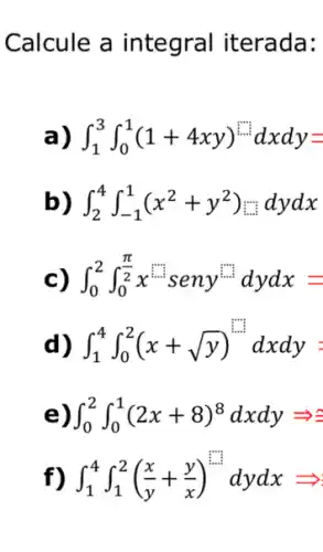 Calcule a integral iterada:
int _(1)^3int _(0)^1(1+4xy)^... cdot ^... cdot dxdy=
b) int _(2)^4int _(-1)^1(x^2+y^2)... dydx
c) int _(0)^2int _(0)^(pi )/(2)x^inisseny^(in)/(2)dydx=
d) int _(1)^4int _(0)^2(x+sqrt (y))^2=1
e) int _(0)^2int _(0)^1(2x+8)^8dxdyLongrightarrow a
f) int _(1)^4int _(1)^2((x)/(y)+(y)/(x))^m^(2)dydxLongrightarrow