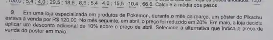 Calcule a média dos pesos.
pesos anotados . 15,0
Em uma loja especializada em produtos de Pokémon, durante o mês de março, um pôster do Pikachu
estava à venda por R 120,00 No mês seguinte , em abril, o preço foi reduzido em 20%  Em maio, a loja decidiu aplicar um desconto adicional de 10% 
sobre o preço de abril Selecione a alternativa que indica o preço de
venda do pôster em maio.