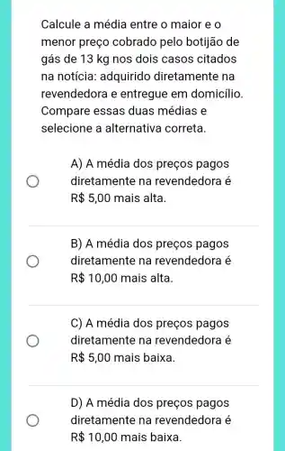 Calcule a média entre o maior e o
menor preço cobrado pelo botijão de
gás de 13 kg nos dois casos citados
na notícia adquirido diretamente na
revendedora e entregue em domicílio.
Compare essas duas médias e
selecione a alternativa correta.
A) A média dos preços pagos
diretamente na revendedora é
R 5,00 mais alta.
B) A média dos preços pagos
diretamente na revendedora é
R 10,00 mais alta.
C) A média dos preços pagos
diretamente na revendedora é
R 5,00 mais baixa.
D) A média dos preços pagos
diretamente na revendedora é
R 10,00 mais baixa.