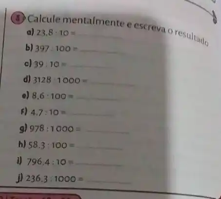 Calcule mentalmente e escreva o resultado.
b) 397:100=
c) 39:10=
d) 3128:1000=
e) 8,6:100=
F) 4.7:10=
g) 978:1000=
h) 58,3:100=
i) 796,4:10=
j) 236,3:1000=