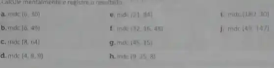 Calcule mentalmente e registre o resultado.
a. mdc (6,30)
e. mdc (21,84)
i. mdc (180,30)
b. mdc (6,49)
f. mde (32,16,48)
j. mdc (49,147)
c. mdc (8,64)
g. mdc (45,15)
d. mdc (4,8,9)
h.mde (9,25,8)