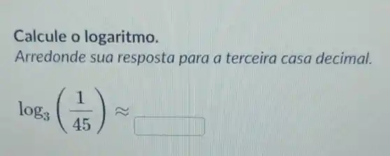 Calcule o lo garitmo.
Arredonde sua resposta para a terceira casa decimal.
log_(3)((1)/(45))approx