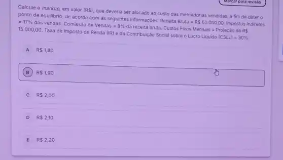 Calcule o markup, em valor (R )
que deveria ser alocado ao custo das mercadorias vendidas, a fim de obter o
ponto de equilibrio, de acordo com as seguintes informaçōes:
Receita Bruta=R 60.000,00
Impostos Indiretos =17%  das vendas. Comissão de
Vendas=8%  da receita bruta.
CustosFixosMensais=ProjecaodeRs 15.000,00 Taxa de Imposto de Renda (IR) e da Contribuição Social sobre o
Lucro Liquido (CSLL)=30% 
A R 1,80
B R 1,90
R 2,00
D R 2,10
E R 2,20