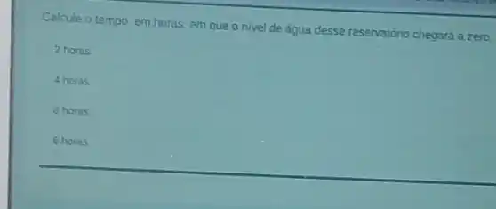 Calcule o tempo, em horas, em que o nivel de água desse reservatório chegará a zero
2 horas
4 horas
8 horas
6 horas