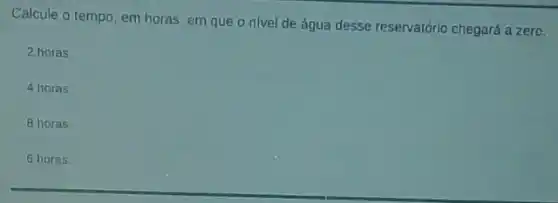 Calcule o tempo, em horas, em que o nivel de água desse reservatório chegará a zero.
2 horas
4 horas
8 horas
6 horas.