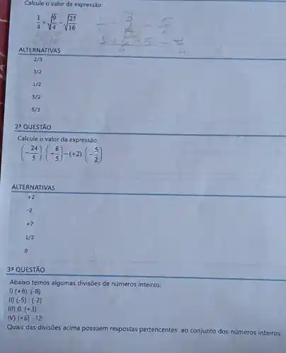 Calcule o valor da expressão:
(1)/(4)+sqrt ((9)/(4))-sqrt ((25)/(16))
ALTERNATIVAS
2/3
3/2
1/2
2: QUESTÃO
Calcule o valor da expressão:
(-(24)/(5)):(+(8)/(5))-(+2)cdot (-(5)/(2))
ALTERNATIVAS
+2
3a QUESTÃO
Abaixo temos algumas divisões de números inteiros:
I) (+8):(-8)
II) (-5):(-2)
III) 0:(+3)
M (+6):12
Quais das divisões acima possuem respostas pertencentes ao conjunto dos números inteiros: