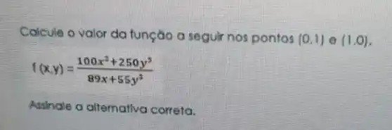 Calcule o valor da função a seguir nos pontos (0,1) (1,0)
f(x,y)=(100x^2+250y^3)/(89x+55y^2)
Assinale a alternativa correta.