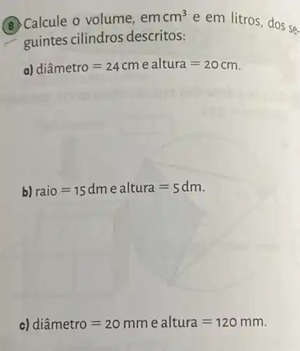 Calcule o volume, emcm^3
guintes cilindros descritos:
e em litros, dos se.
a) diametro=24cm e altura=20cm
square 
b) raio=15dmealtura=5dm
c) diametro=20mmealtura=120mm