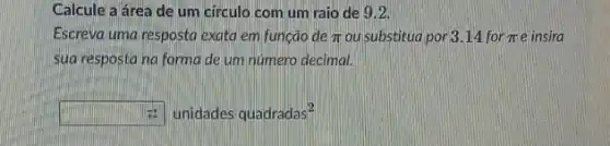 Calcule a área de um circulo com um raio de 9.2
Escreva uma resposta exata em função de pi  ou substitud por 314 for pi  e insira
sua resposta na forma de um número decimal.
square  . unidades quadradas^2