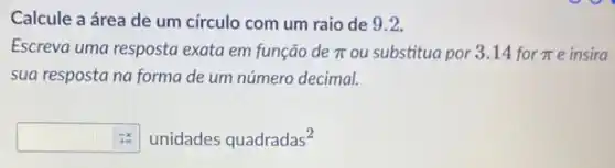 Calcule a área de um círculo com um raio de 9.2.
Escreva uma resposta exata em função de pi  ou substitua por 3.14 for pi  e insira
sua resposta na forma de um número decimal.
pi ^-pi unidades quadradas^2