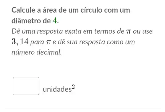 Calcule a área de um círculo com um
diâmetro de 4.
Dê uma resposta exata em termos de pi  ou use
3,14 para pi  e dê sua resposta como um
número decimal.
unidades^2