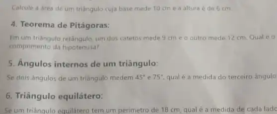 Calcule a área de um triāngulo cuja base mede 10 cme a altura é de 6 cm.
4. Teorema de Pitágoras:
Em um triāngulo retângulo um dos catetos mede 9cm e o outro mede 12 cm Qual é 0
comprimento da hipotenusa?
5. Angulos internos de um triângulo:
Se dois ângulos de um triângulo medem 45^circ  e 75^circ  qual é a medida do terceiro ângulo
6. Triângulo equilátero:
Se um triânqulo equilátero tem um perimetro de 18 cm, qual é a medida de cada lado