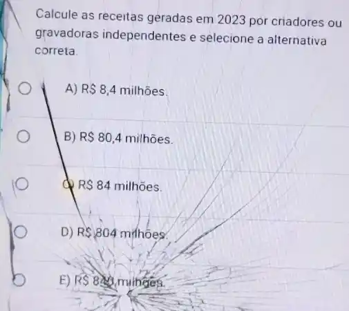 Calcule as receitas geradas em 2023 por criadores ou
gravadoras independentes e selecione a alternativa
correta.
A) R 8,4milhtilde (o)es
B) RS80,4milhtilde (o)es.
do R 84milhoes
D) R 804mihhoes
E) RS840 minges.