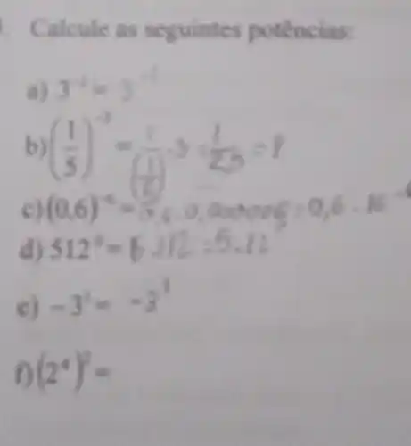 Calcule as sey uintes potências:
3^-4=3^-1
((1)/(5))^-3=(1)/((1))cdot 3=(1)/(2,0)=1 (0,6)^-4=(1)/(5),0,0,0,000,6=0,6cdot 16=
512^circ =6.112:5.12
c) -3^2=-3^1
(2^4)^2=