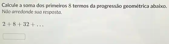 Calcule a soma dos primeiros 8 termos da progressão geométrica abaixo.
Nào arredonde sua resposta.
2+8+32+ldots 
square